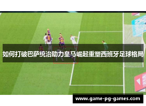 如何打破巴萨统治助力皇马崛起重塑西班牙足球格局