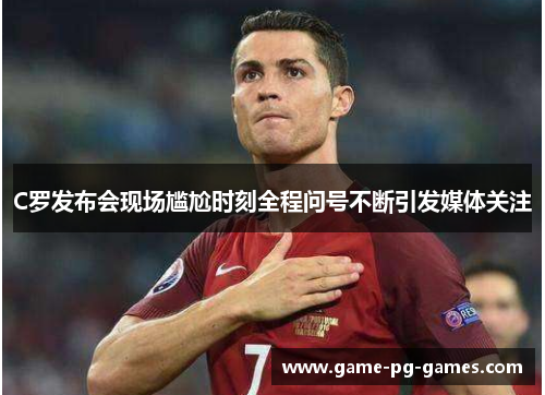 C罗发布会现场尴尬时刻全程问号不断引发媒体关注