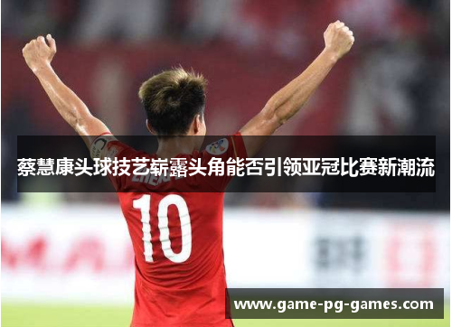 蔡慧康头球技艺崭露头角能否引领亚冠比赛新潮流