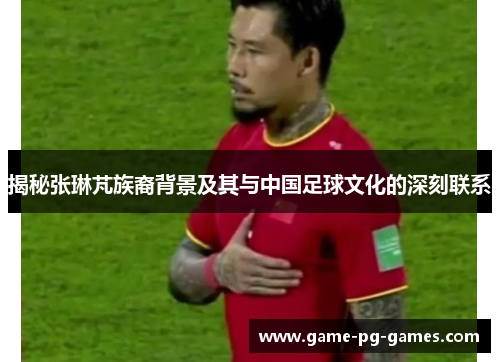 揭秘张琳芃族裔背景及其与中国足球文化的深刻联系