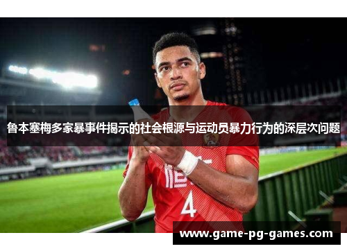 鲁本塞梅多家暴事件揭示的社会根源与运动员暴力行为的深层次问题