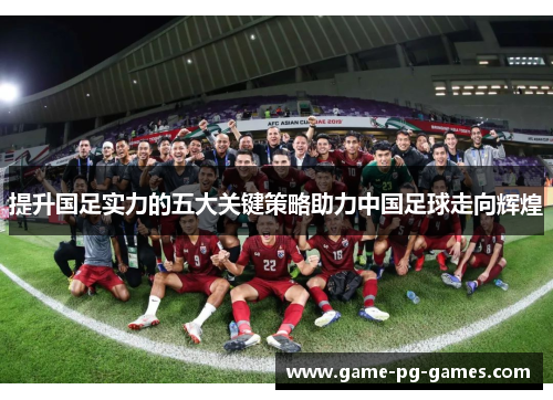 提升国足实力的五大关键策略助力中国足球走向辉煌 提升国足实力的五大关键策略助力中国足球走向辉煌