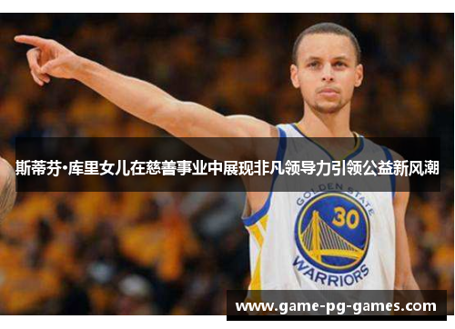 斯蒂芬·库里女儿在慈善事业中展现非凡领导力引领公益新风潮