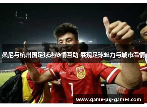 桑尼与杭州国足球迷热情互动 展现足球魅力与城市温情 桑尼与杭州国足球迷热情互动 展现足球魅力与城市温情