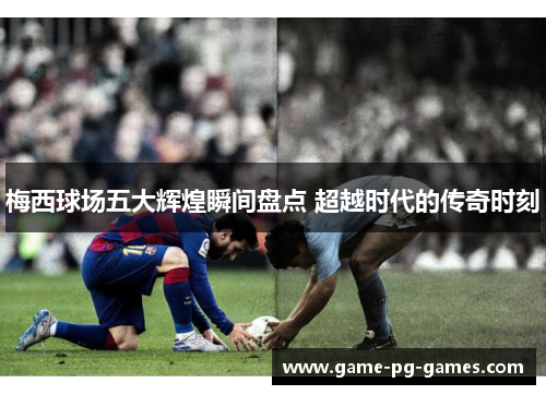 梅西球场五大辉煌瞬间盘点 超越时代的传奇时刻