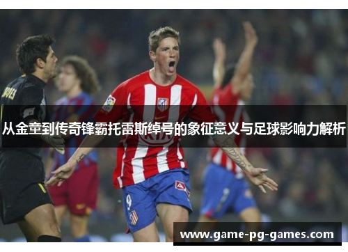 从金童到传奇锋霸托雷斯绰号的象征意义与足球影响力解析 从金童到传奇锋霸托雷斯绰号的象征意义与足球影响力解析