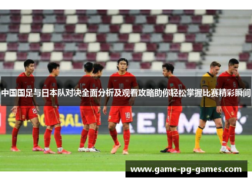 中国国足与日本队对决全面分析及观看攻略助你轻松掌握比赛精彩瞬间 中国国足与日本队对决全面分析及观看攻略助你轻松掌握比赛精彩瞬间