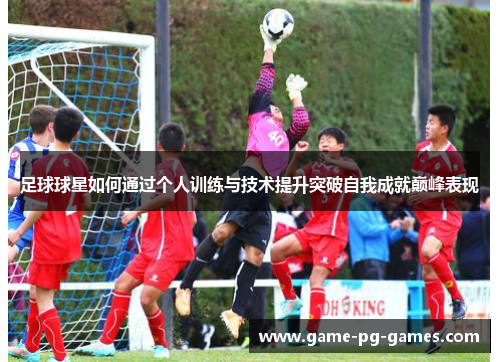 足球球星如何通过个人训练与技术提升突破自我成就巅峰表现 足球球星如何通过个人训练与技术提升突破自我成就巅峰表现