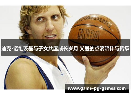 迪克·诺维茨基与子女共度成长岁月 父爱的点滴陪伴与传承 迪克·诺维茨基与子女共度成长岁月 父爱的点滴陪伴与传承