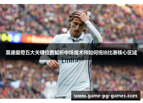 莫德里奇五大关键位置解析中场魔术师如何统治比赛核心区域