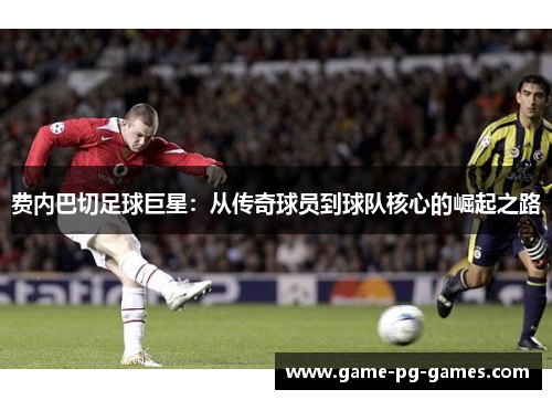 费内巴切足球巨星:从传奇球员到球队核心的崛起之路 费内巴切足球巨星:从传奇球员到球队核心的崛起之路
